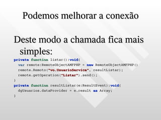 Podemos melhorar a conexão

Deste modo a chamada fica mais
 simples:
private function listar():void{
  var remote:RemoteObjectAMFPHP = new RemoteObjectAMFPHP()
  remote.Remoto("vo.UsuarioService", resultListar);
  remote.getOperation("Listar").send();
}
private function resultListar(e:ResultEvent):void{
  dgUsuarios.dataProvider = e.result as Array;
}
 