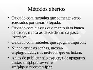 Métodos abertos
•   Cuidado com métodos que somente serão
    acessados por usuário logado;
•   Cuidado com classes que manipulam banco
    de dados, nunca as deixe dentro da pasta
    “services”;
•   Cuidado com métodos que apagam arquivos;
•   Nunca envie as senhas, mesmo
    criptografadas, nos métodos que os listam.
•   Antes de publicar não esquerça de apagar as
    pastas amfphp/browser e
    amfphp/services/amfphp
 