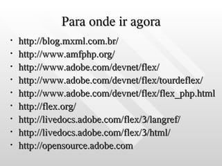 Para onde ir agora
•   http://blog.mxml.com.br/
•   http://www.amfphp.org/
•   http://www.adobe.com/devnet/flex/
•   http://www.adobe.com/devnet/flex/tourdeflex/
•   http://www.adobe.com/devnet/flex/flex_php.html
•   http://flex.org/
•   http://livedocs.adobe.com/flex/3/langref/
•   http://livedocs.adobe.com/flex/3/html/
•   http://opensource.adobe.com
 