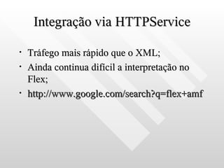 Integração via HTTPService

•   Tráfego mais rápido que o XML;
•   Ainda continua difícil a interpretação no
    Flex;
•   http://www.google.com/search?q=flex+amf
 