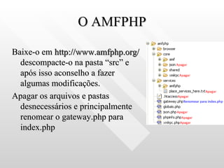O AMFPHP Baixe-o em  http://www.amfphp.org/  descompacte-o na pasta “src” e após isso aconselho a fazer algumas modificações. Apagar os arquivos e pastas desnecessários e principalmente renomear o gateway.php para index.php 