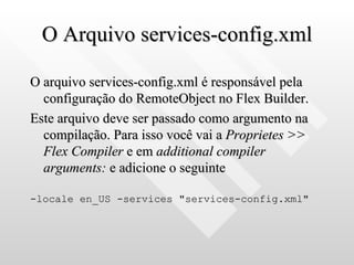 O Arquivo services-config.xml O arquivo services-config.xml é responsável pela configuração do RemoteObject no Flex Builder. Este arquivo deve ser passado como argumento na compilação. Para isso você vai a  Proprietes >> Flex Compiler  e em  additional compiler arguments:  e adicione o seguinte -locale en_US -services "services-config.xml" 