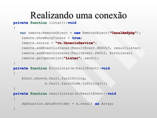 Realizando uma conexão private   function  listar(): void { var  remote:RemoteObject =  new  RemoteObject( "CanalAmfphp" ); remote.showBusyCursor =  true ; remote.source =  "vo.UsuarioService" ; remote.addEventListener(ResultEvent.RESULT, resultListar) remote.addEventListener(FaultEvent.FAULT, ErroListar) remote.getOperation( "Listar" ).send(); } private   function  ErroListar(e:FaultEvent): void { Alert.show(e.fault.faultString,  e.fault.faultCode.toString()); } private   function  resultListar(e:ResultEvent): void { dgUsuarios.dataProvider = e.result  as  Array; } 