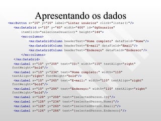 Apresentando os dados <mx:Button  x=" 10 " y=" 10 " label=" Listar usuários " click="listar()" /> <mx:DataGrid  x=" 10 " y=" 40 " width=" 400 " id=" dgUsuarios "  itemClick="selecionaUsuario()" height=" 144 " > <mx:columns> <mx:DataGridColumn  headerText=" Nome completo " dataField=" Nome " /> <mx:DataGridColumn  headerText=" E-mail " dataField=" Email " /> <mx:DataGridColumn  headerText=" Endereço " dataField=" Endereco " /> </mx:columns> </mx:DataGrid> <mx:Label  x=" 10 " y=" 208 " text=" ID: " width=" 110 " textAlign=" right " fontWeight=" bold " /> <mx:Label  x=" 10 " y=" 234 " text=" Nome completo: " width=" 110 " textAlign=" right " fontWeight=" bold " /> <mx:Label  x=" 10 " y=" 260 " text=" E-mail: " width=" 110 " textAlign=" right " fontWeight=" bold " /> <mx:Label  x=" 10 " y=" 286 " text=" Endereço: " width=" 110 " textAlign=" right " fontWeight=" bold " /> <mx:Label  x=" 128 " y=" 208 " text=" { selectedPerson.ID } " /> <mx:Label  x=" 128 " y=" 234 " text=" { selectedPerson.Nome } " /> <mx:Label  x=" 128 " y=" 260 " text=" { selectedPerson.Email } " /> <mx:Label  x=" 126 " y=" 286 " text=" { selectedPerson.Endereco } " /> 