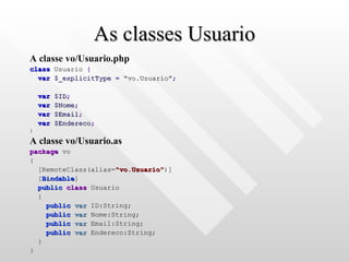 As classes Usuario A classe vo/Usuario.php class  Usuario  { var   $_explicitType   =   "vo.Usuario" ; var   $ID ; var   $Nome ; var   $Email ; var   $Endereco ; } A classe vo/Usuario.as package  vo { [RemoteClass(alias= "vo.Usuario" )] [ Bindable ] public   class  Usuario { public   var  ID:String; public   var  Nome:String; public   var  Email:String; public   var  Endereco:String; } } 