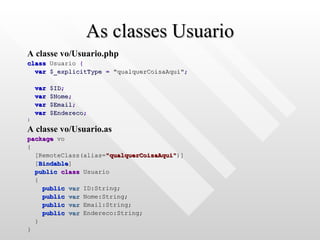 As classes Usuario A classe vo/Usuario.php class  Usuario  { var   $_explicitType   =   "qualquerCoisaAqui" ; var   $ID ; var   $Nome ; var   $Email ; var   $Endereco ; } A classe vo/Usuario.as package  vo { [RemoteClass(alias= "qualquerCoisaAqui" )] [ Bindable ] public   class  Usuario { public   var  ID:String; public   var  Nome:String; public   var  Email:String; public   var  Endereco:String; } } 