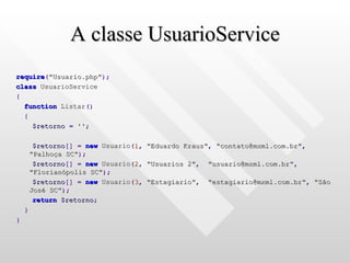 A classe UsuarioService require ( "Usuario.php" ); class  UsuarioService { function  Listar () { $retorno   =   '' ; $retorno []   =   new  Usuario ( 1 ,   "Eduardo Kraus" ,   "contato@mxml.com.br" ,   "Palhoça SC" ); $retorno []   =   new  Usuario ( 2 ,   "Usuarios 2" ,   "usuario@mxml.com.br" ,   "Florianópolis SC" ); $retorno []   =   new  Usuario ( 3 ,   "Estagiario" ,   "estagiario@mxml.com.br" ,   "São José SC" ); return   $retorno ; } } 