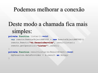 Podemos melhorar a conexão Deste modo a chamada fica mais simples: private   function  listar(): void { var  remote:RemoteObjectAMFPHP =  new  RemoteObjectAMFPHP() remote.Remoto( "vo.UsuarioService" , resultListar); remote.getOperation( "Listar" ).send(); } private   function  resultListar(e:ResultEvent): void { dgUsuarios.dataProvider = e.result  as  Array; } 