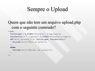 Sempre o Upload Quem que não tem um arquivo upload.php com o seguinte conteudo? <?php $strOrigem   =   $_FILES [ 'Filedata' ]   [ 'tmp_name' ]; $strDestino   =   "../upload/" . $_FILES [ 'Filedata' ][ 'name' ]; if (! move_uploaded_file  ( $strOrigem ,   $strDestino )){ $erroUp -> erro ( "Erro ao mover" ); } else { $erroUp -> erro ( "Movido com sucesso" ); } ?> 