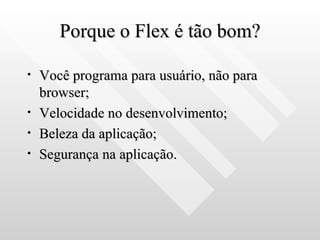 Porque o Flex é tão bom? Você programa para usuário, não para browser; Velocidade no desenvolvimento; Beleza da aplicação; Segurança na aplicação. 