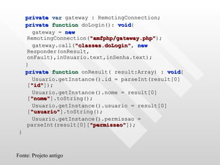private   var  gateway : RemotingConnection; private   function  doLogin():  void { gateway =  new  RemotingConnection( "amfphp/gateway.php" ); gateway.call( "classes.doLogin" ,  new  Responder(onResult, onFault),inUsuario.text,inSenha.text); } private   function  onResult( result:Array) :  void { Usuario.getInstance().id = parseInt(result[0][ "id" ]);  Usuario.getInstance().nome = result[0][ "nome" ].toString(); Usuario.getInstance().usuario = result[0][ "usuario" ].toString(); Usuario.getInstance().permissao = parseInt(result[0][ "permissao" ]); } Fonte: Projeto antigo 