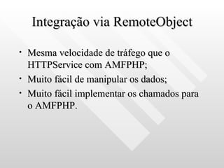 Integração via RemoteObject Mesma velocidade de tráfego que o HTTPService com AMFPHP; Muito fácil de manipular os dados; Muito fácil implementar os chamados para o AMFPHP. 