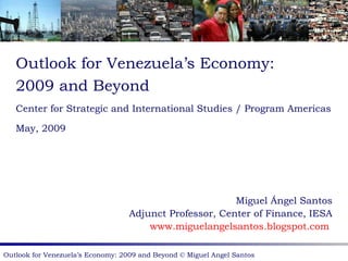 Outlook for Venezuela’s Economy: 2009 and Beyond Center for Strategic and International Studies / Program Americas May, 2009 Miguel Ángel Santos Adjunct Professor, Center of Finance, IESA www.miguelangelsantos.blogspot.com   