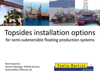 Topsides installation options
for semi-submersible floating production systems




Niels Haakman
General Manager, TAISUN division
Yantai Raffles Offshore Ltd
 