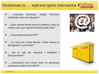 Paczkomaty to … - wybrane opinie internautów … „ rewolucja pocztowa, uwaga internauci nadchodzi nowa era zakupowa” … „ fajna sprawa branie paczki to zabawa, znasz już miejsce oraz czas wpiszesz kodzik paczkę masz” … „ Twoja własna poczta 24/7” … „ Ty, Twój czas, Twoja decyzja i Twoje zakupy na wyciągnięcie z automatu!” … „ lek na całe zło, związane z kolejkami i doręczycielami!” … „ mistrzowski ruch InPost, który na paczkowej szachownicy daje innym MATA” 