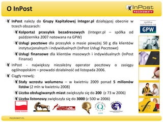 O InPost InPost  należy do  Grupy Kapitałowej Integer.pl  działającej obecnie w trzech obszarach: Kolportaż przesyłek bezadresowych  (Integer.pl – spółka od października 2007 notowana na GPW) Usługi pocztowe  dla przesyłek o masie powyżej 50 g dla klientów instytucjonalnych i indywidualnych (InPost Usługi Pocztowe) Usługi finansowe  dla klientów masowych i indywidualnych (InPost Finanse) InPost - największy niezależny operator pocztowy o zasięgu ogólnopolskim – prowadzi działalność od listopada 2006. Ciągły rozwój: Stały wzrostu wolumenu  – w kwietniu 2009 ponad  5 milionów listów  (2 mln w kwietniu 2008) Liczba obsługiwanych miast  zwiększyła się do  200   (z 73 w 2006) Liczba listonoszy  zwiększyła się do  3000  (z 500 w 2006) 