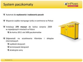 System paczkomaty Automat do  wydawania i nadawania paczek Wsparcie szybko rosnącego rynku e-commerce w Polsce Instalacja  270 maszyn  do końca sierpnia 2009  w największych miastach w Polsce do końca 2011 sieć 600 paczkomatów Odpowiedź na oczekiwania Klientów i sklepów internetowych szybkość doręczeń terminowość doręczeń atrakcyjne ceny 