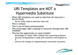 URI Templates are NOT a
     Hypermedia Substitute
•  Often URI templates are used to advertise all resources a
   service hosts
   –  Do we really need to advertise them all?
•  This is verbose
•  This is out-of-band communication
•  This encourages tight-coupling to resources through their URI
   template
•  This has the opportunity to cause trouble!
   –  Knowledge of “deep” URIs is baked into consuming programs
   –  Services encapsulation is weak and consumers will program to
      it
   –  Service will change its implementation and break consumers
 