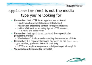 application/xml is not the media
     type you’re looking for
 •  Remember that HTTP is an application protocol
    –  Headers and representations are intertwined
    –  Headers set processing context for representations
    –  Unlike SOAP which can safely ignore HTTP headers
        •  It has its own header model
 •  Remember that application/xml has a particular
    processing model
    –  Which doesn’t include understanding the semantics of links
 •  Remember if a representation is declared in the Content-
    Type header, you must treat it that way
    –  HTTP is an application protocol – did you forget already? 
 •  We need real hypermedia formats!
 
