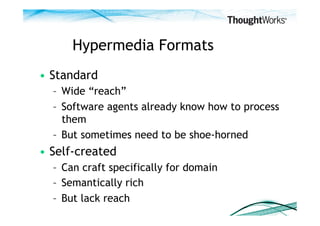 Hypermedia Formats
•  Standard
  –  Wide “reach”
  –  Software agents already know how to process
     them
  –  But sometimes need to be shoe-horned
•  Self-created
  –  Can craft specifically for domain
  –  Semantically rich
  –  But lack reach
 