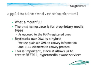 application/vnd.restbucks+xml

 •  What a mouthful!
 •  The vnd namespace is for proprietary media
    types
   –  As opposed to the IANA-registered ones
 •  Restbucks own XML is a hybrid
   –  We use plain old XML to convey information
   –  And link elements to convey protocol
 •  This is important, since it allows us to
    create RESTful, hypermedia aware services
 