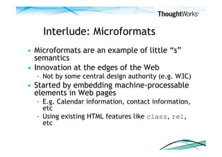 Interlude: Microformats
•  Microformats are an example of little “s”
   semantics
•  Innovation at the edges of the Web
  –  Not by some central design authority (e.g. W3C)
•  Started by embedding machine-processable
   elements in Web pages
  –  E.g. Calendar information, contact information,
     etc
  –  Using existing HTML features like class, rel,
     etc
 