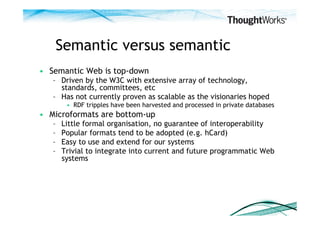 Semantic versus semantic
•  Semantic Web is top-down
   –  Driven by the W3C with extensive array of technology,
      standards, committees, etc
   –  Has not currently proven as scalable as the visionaries hoped
         •  RDF tripples have been harvested and processed in private databases
•  Microformats are bottom-up
   –    Little formal organisation, no guarantee of interoperability
   –    Popular formats tend to be adopted (e.g. hCard)
   –    Easy to use and extend for our systems
   –    Trivial to integrate into current and future programmatic Web
        systems
 