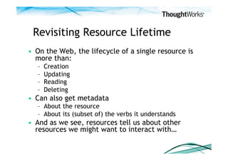 Revisiting Resource Lifetime
•  On the Web, the lifecycle of a single resource is
   more than:
   –    Creation
   –    Updating
   –    Reading
   –    Deleting
•  Can also get metadata
   –  About the resource
   –  About its (subset of) the verbs it understands
•  And as we see, resources tell us about other
   resources we might want to interact with…
 