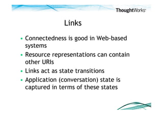 Links
•  Connectedness is good in Web-based
   systems
•  Resource representations can contain
   other URIs
•  Links act as state transitions
•  Application (conversation) state is
   captured in terms of these states
 
