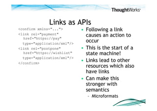 Links as APIs
<confirm xmlns="...">        •  Following a link
<link rel="payment"
  href="https://pay"
                                causes an action to
  type="application/xml"/>
                                occur
<link rel="postpone"         •  This is the start of a
  href="https://wishlist"       state machine!
  type="application/xml"/>
</confirm>
                             •  Links lead to other
                                resources which also
                                have links
                             •  Can make this
                                stronger with
                                semantics
                                –  Microformats
 