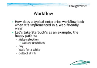 Workflow
•  How does a typical enterprise workflow look
   when it’s implemented in a Web-friendly
   way?
•  Let’s take Starbuck’s as an example, the
   happy path is:
  –  Make selection
     •  Add any specialities
  –  Pay
  –  Wait for a while
  –  Collect drink
 