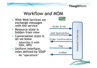 Workflow and MOM
•  With Web Services we
   exchange messages
   with the service
•  Resource state is
   hidden from view
•  Conversation state is
   all we know
  –  Advertise it with
     SSDL, BPEL
•  Uniform interface,
   roles defined by SOAP
  –  No “operations”
 