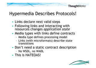 Hypermedia Describes Protocols!
 •  Links declare next valid steps
 •  Following links and interacting with
    resources changes application state
 •  Media types with links define contracts
   –  Media type defines processing model
   –  Links (with microformats) describe state
      transistions
 •  Don’t need a static contract description
   –  No WSDL, no WADL
 •  This is HATEOAS!
 