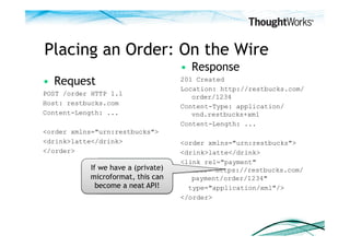 Placing an Order: On the Wire
                                      •  Response
•  Request                            201 Created
                                      Location: http://restbucks.com/
POST /order HTTP 1.1
                                         order/1234
Host: restbucks.com                   Content-Type: application/
Content-Length: ...                      vnd.restbucks+xml
                                      Content-Length: ...
<order xmlns="urn:restbucks">
<drink>latte</drink>                  <order xmlns="urn:restbucks">
</order>                              <drink>latte</drink>
                                      <link rel="payment"
           If we have a (private)        href="https://restbucks.com/
                A link! Is this the
           microformat, this can         payment/order/1234"
                 start of an API?
             become a neat API!         type="application/xml"/>
                                      </order>
 
