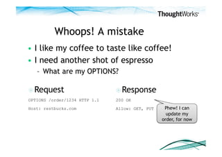 Whoops! A mistake
•  I like my coffee to taste like coffee!
•  I need another shot of espresso
   –  What are my OPTIONS?

 Request                       Response
OPTIONS /order/1234 HTTP 1.1   200 OK
Host: restbucks.com            Allow: GET, PUT    Phew! I can
                                                   update my
                                                 order, for now
 