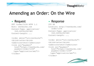 Amending an Order: On the Wire
 •  Request                        •  Response
 PUT /order/1234 HTTP 1.1          200 OK
 Host: restbucks.com               Location: http://restbucks.com/
 Content-Type: application/           order/1234
    vnd.restbucks+xml              Content-Type: application/
 Content-Length: ...                  vnd.restbucks+xml
                                   Content-Length: ...
 <order xmlns="urn:restbucks">
 <drink>latte</drink>              <order xmlns="urn:restbucks">
 <additions>shot</additions>       <drink>latte</drink>
 <link rel="payment"               <additions>shot</additions>
    href="https://restbucks.com/   <link rel="payment"
    payment/order/1234"               href="https://restbucks.com/
   type="application/xml"/>           payment/order/1234"
 </order>                            type="application/xml"/>
                                   </order>
 