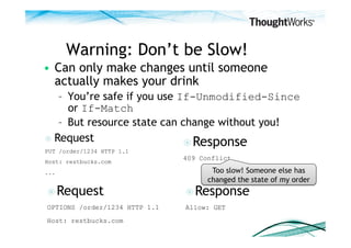 Warning: Don’t be Slow!
•  Can only make changes until someone
   actually makes your drink
    –  You’re safe if you use If-Unmodified-Since
       or If-Match
    –  But resource state can change without you!
  Request
                                Response
PUT /order/1234 HTTP 1.1
Host: restbucks.com
                               409 Conflict

...                                   Too slow! Someone else has
                                     changed the state of my order
 Request                       Response
OPTIONS /order/1234 HTTP 1.1   Allow: GET
Host: restbucks.com
 