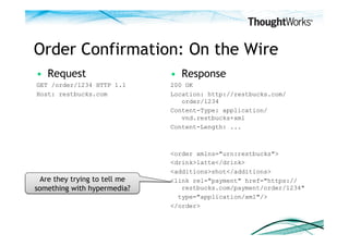 Order Confirmation: On the Wire
•  Request                    •  Response
GET /order/1234 HTTP 1.1      200 OK
Host: restbucks.com           Location: http://restbucks.com/
                                 order/1234
                              Content-Type: application/
                                 vnd.restbucks+xml
                              Content-Length: ...



                              <order xmlns="urn:restbucks">
                              <drink>latte</drink>
                              <additions>shot</additions>
 Are they trying to tell me   <link rel="payment" href="https://
something with hypermedia?       restbucks.com/payment/order/1234"
                                type="application/xml"/>
                              </order>
 