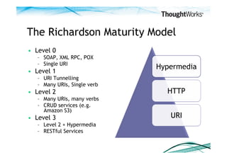 The Richardson Maturity Model
•  Level 0
   –  SOAP, XML RPC, POX
   –  Single URI
                               Hypermedia
•  Level 1
   –  URI Tunnelling
   –  Many URIs, Single verb
•  Level 2                       HTTP
   –  Many URIs, many verbs
   –  CRUD services (e.g.
      Amazon S3)
•  Level 3                        URI
   –  Level 2 + Hypermedia
   –  RESTful Services
 