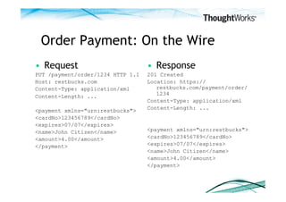 Order Payment: On the Wire
•  Request                         •  Response
PUT /payment/order/1234 HTTP 1.1   201 Created
Host: restbucks.com                Location: https://
Content-Type: application/xml         restbucks.com/payment/order/
Content-Length: ...                   1234
                                   Content-Type: application/xml
                                   Content-Length: ...
<payment xmlns="urn:restbucks">
<cardNo>123456789</cardNo>
<expires>07/07</expires>
<name>John Citizen</name>          <payment xmlns="urn:restbucks">
<amount>4.00</amount>              <cardNo>123456789</cardNo>
</payment>                         <expires>07/07</expires>
                                   <name>John Citizen</name>
                                   <amount>4.00</amount>
                                   </payment>
 