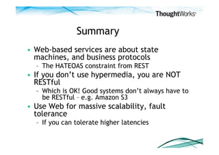 Summary
•  Web-based services are about state
   machines, and business protocols
  –  The HATEOAS constraint from REST
•  If you don’t use hypermedia, you are NOT
   RESTful
  –  Which is OK! Good systems don’t always have to
     be RESTful – e.g. Amazon S3
•  Use Web for massive scalability, fault
   tolerance
  –  If you can tolerate higher latencies
 