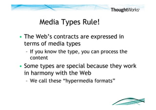 Media Types Rule!
•  The Web’s contracts are expressed in
   terms of media types
  –  If you know the type, you can process the
     content
•  Some types are special because they work
   in harmony with the Web
  –  We call these “hypermedia formats”
 