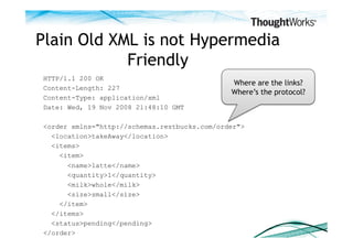 Plain Old XML is not Hypermedia
            Friendly
HTTP/1.1 200 OK
                                              Where are the links?
Content-Length: 227
                                              Where’s the protocol?
Content-Type: application/xml
Date: Wed, 19 Nov 2008 21:48:10 GMT

<order xmlns="http://schemas.restbucks.com/order">
  <location>takeAway</location>
  <items>
    <item>
      <name>latte</name>
      <quantity>1</quantity>
      <milk>whole</milk>
      <size>small</size>
    </item>
  </items>
  <status>pending</pending>
</order>
 