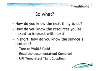 So what?
•  How do you know the next thing to do?
•  How do you know the resources you’re
   meant to interact with next?
•  In short, how do you know the service’s
   protocol?
  –  Turn to WADL? Yuck!
  –  Read the documentation? Come on!
  –  URI Templates? Tight Coupling!
 
