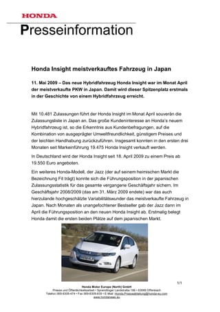 Presseinformation

 Honda Insight meistverkauftes Fahrzeug in Japan

 11. Mai 2009 – Das neue Hybridfahrzeug Honda Insight war im Monat April
 der meistverkaufte PKW in Japan. Damit wird dieser Spitzenplatz erstmals
 in der Geschichte von einem Hybridfahrzeug erreicht.



 Mit 10.481 Zulassungen führt der Honda Insight im Monat April souverän die
 Zulassungsliste in Japan an. Das große Kundeninteresse an Honda’s neuem
 Hybridfahrzeug ist, so die Erkenntnis aus Kundenbefragungen, auf die
 Kombination von ausgeprägter Umweltfreundlichkeit, günstigem Preises und
 der leichten Handhabung zurückzuführen. Insgesamt konnten in den ersten drei
 Monaten seit Markeinführung 19.475 Honda Insight verkauft werden.

 In Deutschland wird der Honda Insight seit 18. April 2009 zu einem Preis ab
 19.550 Euro angeboten.

 Ein weiteres Honda-Modell, der Jazz (der auf seinem heimischen Markt die
 Bezeichnung Fit trägt) konnte sich die Führungsposition in der japanischen
 Zulassungsstatistik für das gesamte vergangene Geschäftsjahr sichern. Im
 Geschäftsjahr 2008/2009 (das am 31. März 2009 endete) war das auch
 hierzulande hochgeschätzte Variabilitätswunder das meistverkaufte Fahrzeug in
 Japan. Nach Monaten als unangefochtener Bestseller gab der Jazz dann im
 April die Führungsposition an den neuen Honda Insight ab. Erstmalig belegt
 Honda damit die ersten beiden Plätze auf dem japanischen Markt.




                                                                                                1/1
                                   Honda Motor Europe (North) GmbH
             Presse und Öffentlichkeitsarbeit • Sprendlinger Landstraße 166 • 63069 Offenbach
        Telefon 069-8309-474 • Fax 069-8309-839 • E-Mail: Honda.Presseabteilung@honda-eu.com
                                            www.hondanews.eu
 