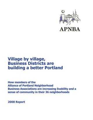 Village by village,
Business Districts are
building a better Portland


How members of the
Alliance of Portland Neighborhood
Business Associations are increasing livability and a
sense of community in their 36 neighborhoods


2008 Report
 
