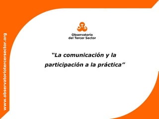 www.observatoriotercersector.orgwww.observatoriotercersector.org
“La comunicación y la
participación a la práctica”
 