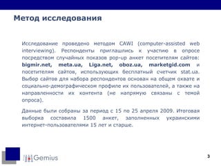 Метод исследования Исследование проведено методом CAWI (computer-assisted web interviewing). Респонденты приглашлись к участию в опросе посредством случайных показов pop-up анкет посетителям сайтов:  bigmir.net, meta.ua,  Liga.net,   oboz.ua, marketgid.com  и посетителям сайтов, использующих бесплатный счетчик stat.ua. Выбор сайтов для набора респондентов основан на общем охвате и социально-демографическом профиле их пользователей, а также на направленности их контента (не напрямую связаны с темой опроса).  Данные были собраны за период с 15 по 25 апреля 2009. Итоговая выборка составила 1500 анкет, заполненных украинскими интернет-пользователями 15 лет и старше. 