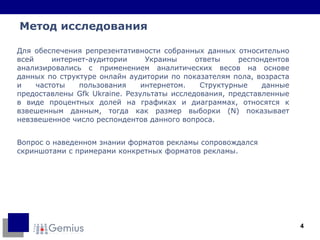 Для обеспечения репрезентативности собранных данных относительно всей интернет-аудитории Украины ответы респондентов анализировались с применением аналитических весов на основе данных по структуре онлайн аудитории по показателям пола, возраста и частоты пользования интернетом. Структурные данные предоставлены   Gfk   Ukraine. Результаты исследования, представленные в виде процентных долей на графиках и диаграммах, относятся к взвешенным данным, тогда как размер выборки (N) показывает невзвешенное число респондентов данного вопроса. Вопрос о наведенном знании форматов рекламы сопровождался скриншотами с примерами конкретных форматов рекламы.  Метод исследования 