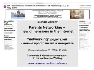 Michael Goriany

     Parents Networking –
new dimensions in the Internet
___________________________
    "networking" родителей
- новые пространства в интернете
    Presentation May 23, 2009 / 15.45 h

   Comments & Questions please post
      in the conference Weblog

    www.monsana.net/firstconference
 